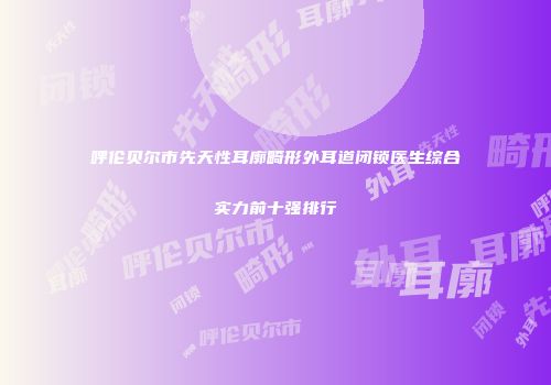 呼伦贝尔市先天性耳廓畸形外耳道闭锁医生综合实力前十强排行