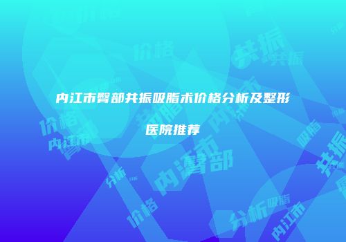 内江市臀部共振吸脂术价格分析及整形医院推荐