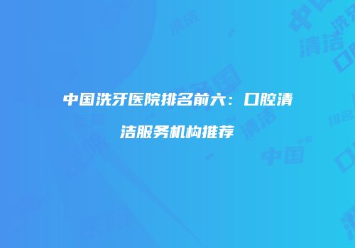 中国洗牙医院排名前六：口腔清洁服务机构推荐