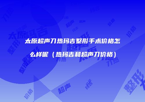 太原超声刀热玛吉整形手术价格怎么样呢（热玛吉和超声刀价格）