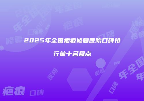 2025年全国疤痕修复医院口碑排行前十名盘点