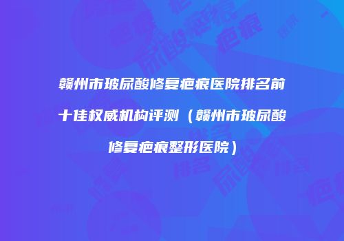 赣州市玻尿酸修复疤痕医院排名前十佳权威机构评测（赣州市玻尿酸修复疤痕整形医院）