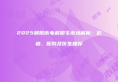 2025朝阳市电解脱毛市场解析：价格、医院及医生推荐
