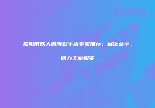 揭阳市成人唇腭裂手术专家推荐：名医荟萃，助力美丽蜕变