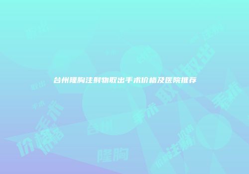 台州隆胸注射物取出手术价格及医院推荐