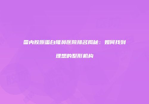 国内胶原蛋白隆鼻医院排名揭秘：如何找到理想的整形机构