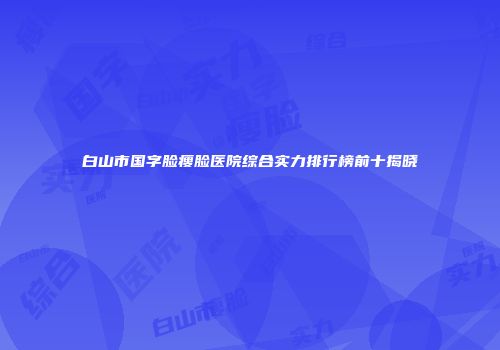 白山市国字脸瘦脸医院综合实力排行榜前十揭晓