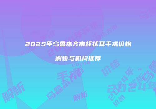 2025年乌鲁木齐市杯状耳手术价格解析与机构推荐