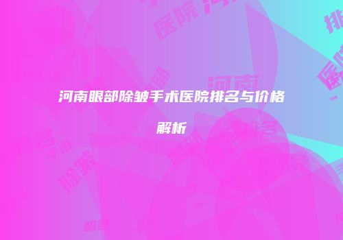 河南眼部除皱手术医院排名与价格解析