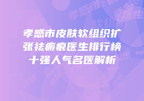 孝感市皮肤软组织扩张祛瘢痕医生排行榜十强人气名医解析