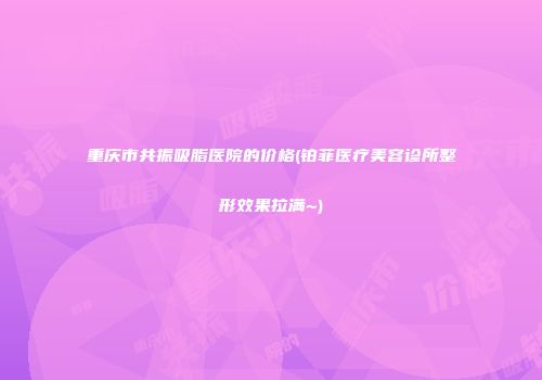 重庆市共振吸脂医院的价格(铂菲医疗美容诊所整形效果拉满~)
