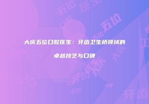 大庆五位口腔医生：牙齿卫生桥领域的卓越技艺与口碑