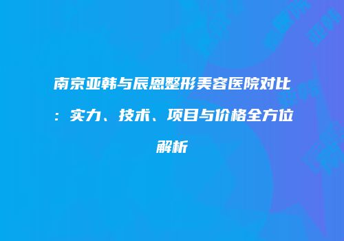 南京亚韩与辰恩整形美容医院对比：实力、技术、项目与价格全方位解析