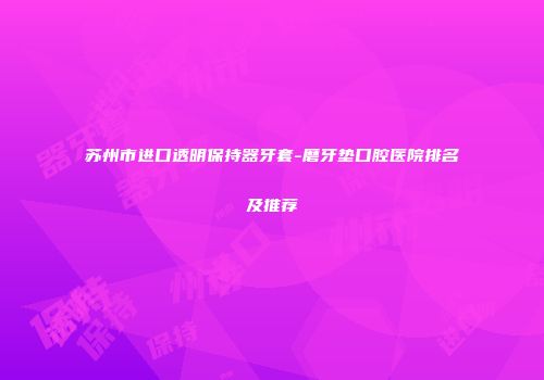 苏州市进口透明保持器牙套-磨牙垫口腔医院排名及推荐