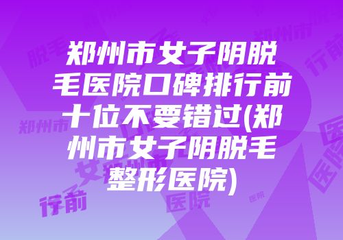 郑州市女子阴脱毛医院口碑排行前十位不要错过(郑州市女子阴脱毛整形医院)