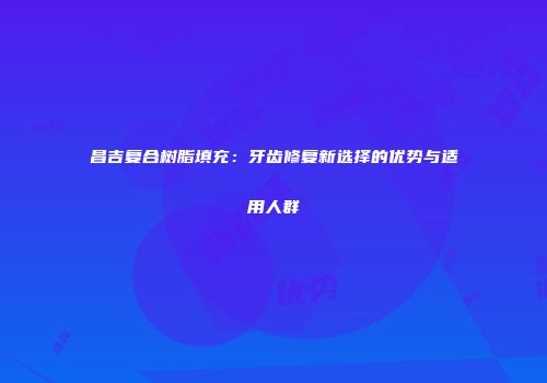 昌吉复合树脂填充：牙齿修复新选择的优势与适用人群