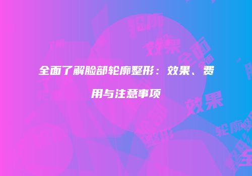 全面了解脸部轮廓整形：效果、费用与注意事项