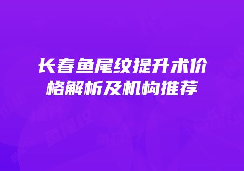 长春鱼尾纹提升术价格解析及机构推荐