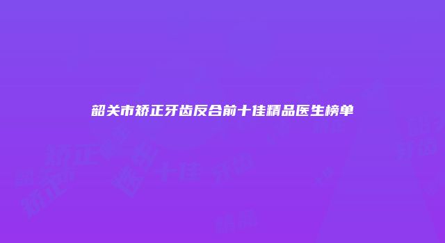 韶关市矫正牙齿反合前十佳精品医生榜单