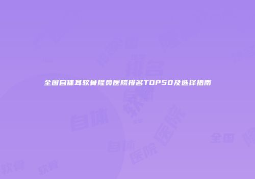 全国自体耳软骨隆鼻医院排名TOP50及选择指南
