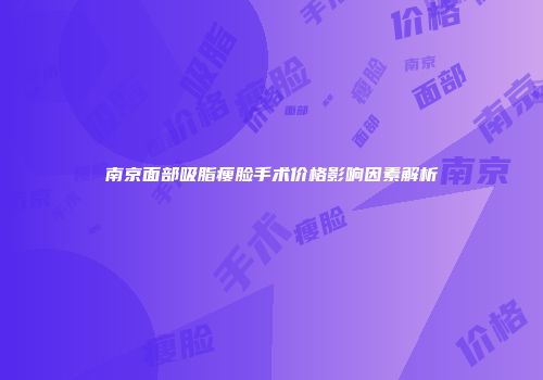 南京面部吸脂瘦脸手术价格影响因素解析
