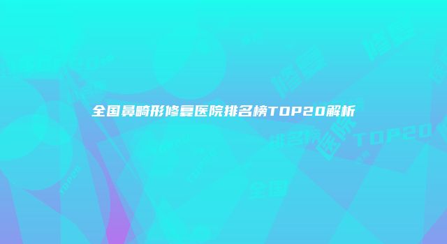 全国鼻畸形修复医院排名榜TOP20解析