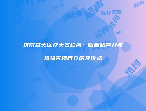 济南宫美医疗美容诊所：眼部超声刀与热玛吉项目介绍及价格