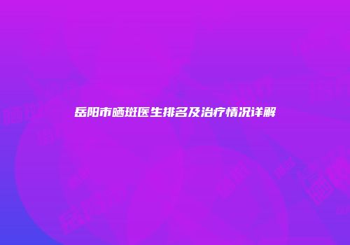 岳阳市晒斑医生排名及治疗情况详解