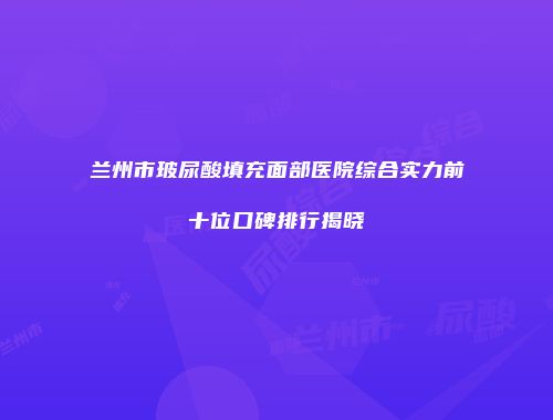 兰州市玻尿酸填充面部医院综合实力前十位口碑排行揭晓