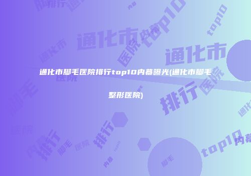 通化市脚毛医院排行top10内幕曝光(通化市脚毛整形医院)