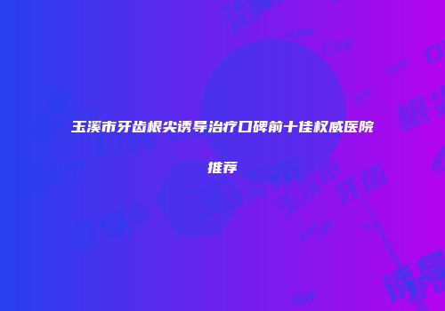 玉溪市牙齿根尖诱导治疗口碑前十佳权威医院推荐