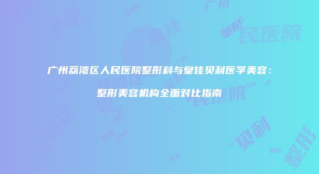广州荔湾区人民医院整形科与皇佳贝利医学美容：整形美容机构全面对比指南