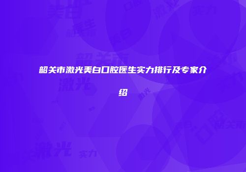 韶关市激光美白口腔医生实力排行及专家介绍