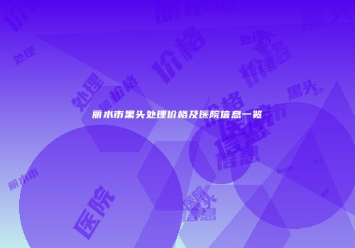 丽水市黑头处理价格及医院信息一览