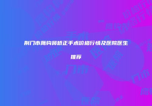 荆门市鹰钩鼻矫正手术价格行情及医院医生推荐