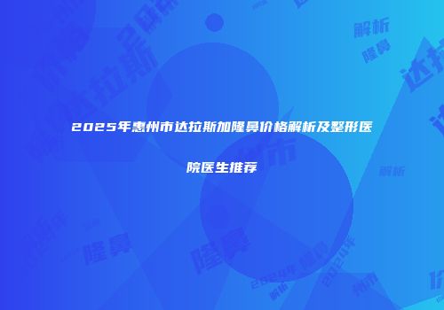 2025年惠州市达拉斯加隆鼻价格解析及整形医院医生推荐