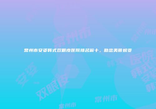 常州市安姿韩式双眼皮医院排名前十，助您美丽蜕变