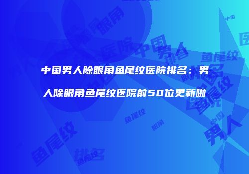中国男人除眼角鱼尾纹医院排名：男人除眼角鱼尾纹医院前50位更新啦