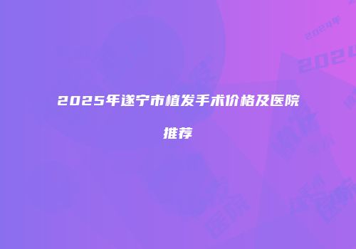 2025年遂宁市植发手术价格及医院推荐