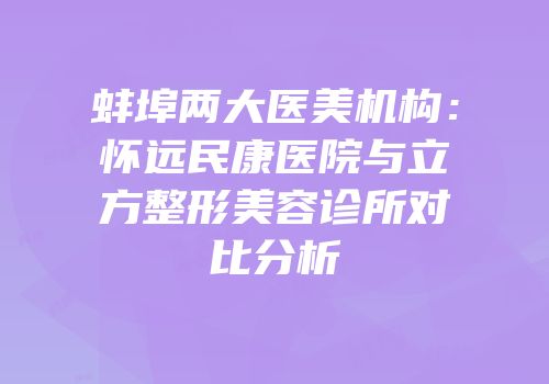 蚌埠两大医美机构：怀远民康医院与立方整形美容诊所对比分析