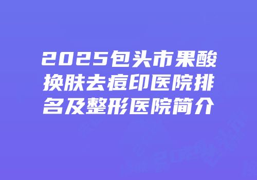 2025包头市果酸换肤去痘印医院排名及整形医院简介