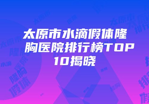 太原市水滴假体隆胸医院排行榜TOP10揭晓