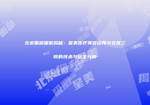 北京面部吸脂揭秘：呈美医疗美容诊所与北医三院的技术与安全分析