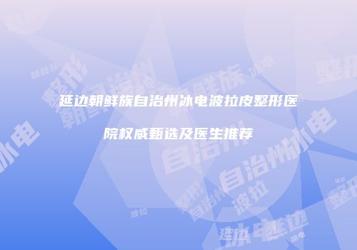 延边朝鲜族自治州冰电波拉皮整形医院权威甄选及医生推荐