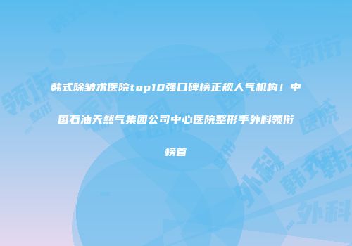 韩式除皱术医院top10强口碑榜正规人气机构！中国石油天然气集团公司中心医院整形手外科领衔榜首