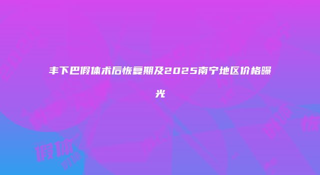 丰下巴假体术后恢复期及2025南宁地区价格曝光