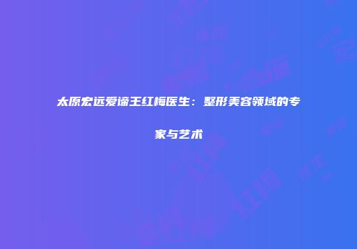 太原宏远爱谛王红梅医生：整形美容领域的专家与艺术