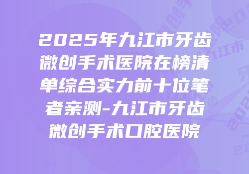 2025年九江市牙齿微创手术医院在榜清单综合实力前十位笔者亲测-九江市牙齿微创手术口腔医院
