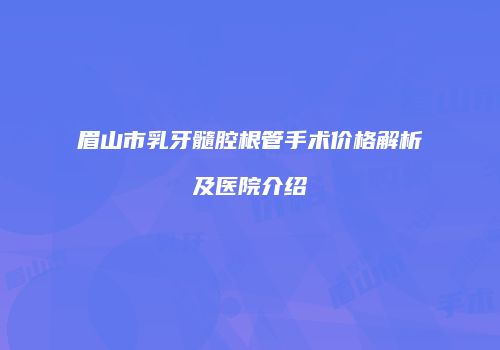 眉山市乳牙髓腔根管手术价格解析及医院介绍