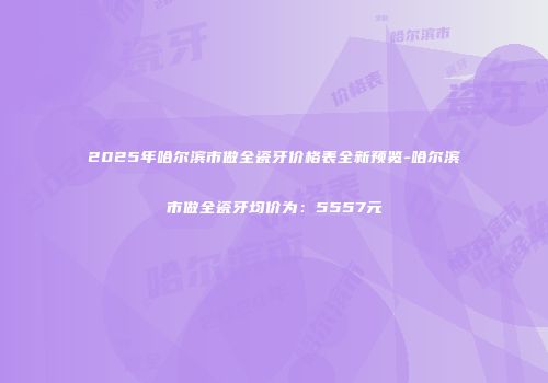 2025年哈尔滨市做全瓷牙价格表全新预览-哈尔滨市做全瓷牙均价为：5557元